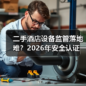 二手酒店设备监管落地难?2026年安全认证一体化作业实操指南(图4) 二手酒店设备监管落地难?2026年安全认证一体化作业实操指南(图4)