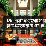 Uber酒店预订功能如何彻底解决差旅痛点？真实测评曝光（图1）