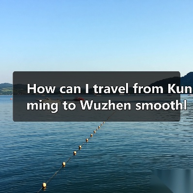 How can I travel from Kunming to Wuzhen smoothly and affordably? A complete step-by-step guide（图1）