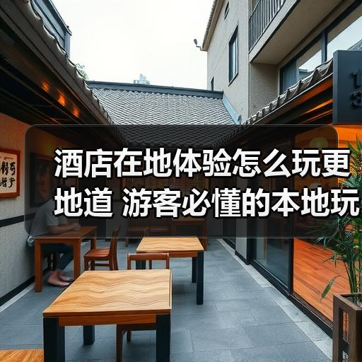 酒店在地体验怎么玩更地道 游客必懂的本地玩法与避坑指南