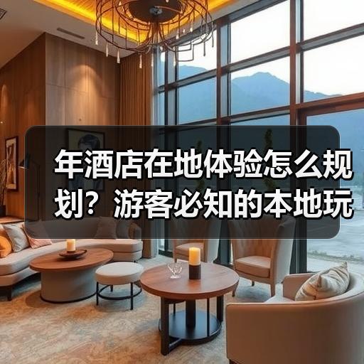 年酒店在地体验怎么规划？游客必知的本地玩法与避坑指南